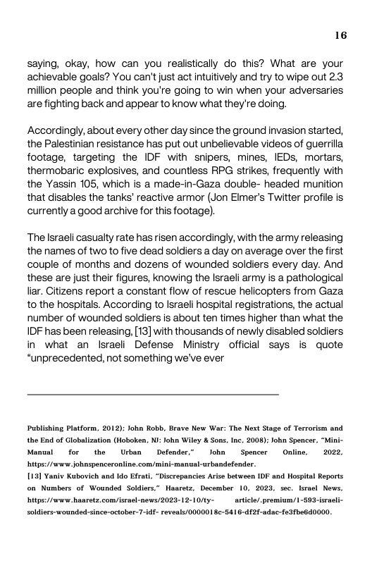 16  saying, okay, how can you realistically do this? What are your achievable goals? You can’tjust act intuitively and try to wipe out 2.3 million people and think you’re going to win when your adversaries arefighting back and appear to know what they’re doing.  Accordingly, about every other day since the ground invasion started, the Palestinian resistance has put out unbelievable videos of guerrilla footage, targeting the IDF with snipers, mines, IEDs, mortars, thermobaric explosives, and countless RPG strikes, frequently with the Yassin 105, which is a made-in-Gaza double- headed munition that disables the tanks’ reactive armor (Jon Elmer’s Twitter profile is currently a good archive for this footage).  The Israeli casualty rate has risen accordingly, with the army releasing the names of two to five dead soldiers a day on average over the first couple of months and dozens of wounded soldiers every day. And these are just ther figures, knowing the Israeli army is a pathological liar. Citizens report a constant flow of rescue helicopters from Gaza to the hospitals. According to Israeli hospital regstrations, the actual number of wounded soldiers is about ten times higher than what the, IDF has been releasing, [13] with thousands of newly disabled soldiers in what an Israeli Defense Ministry official says is quote “unprecedented, not something we’ve ever  Publishing Platform, 2012); lohn Robb, Brave New War: The Next Stage of Terrorism and the End of Globalization (Hoboken, NJ: John Wiley & Sons, Inc, 2008): John Spencer, “Miai- Manusl  for the Urban Defender” John  Spencer Online, 2022 urbandefender.  itps://ww johnspenceronline.com/mini-manus 113] Yaniv Kubovich and Ido Efrati, “Discrepancies Arise between IDF and Hospi on Numbers of Wounded Soldiers,” Haaretz, December 10, 2025, sec. lsra hitps://wew. haaretz,con/srasl-news/2023-12-10/ty- article/. premium/1-59: soldiers-wounded-since-october-7-idf- revesls/000001 S-5416-df2f-adac-fedfbe6d0000.  